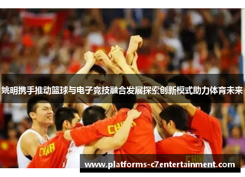 姚明携手推动篮球与电子竞技融合发展探索创新模式助力体育未来 姚明携手推动篮球与电子竞技融合发展探索创新模式助力体育未来