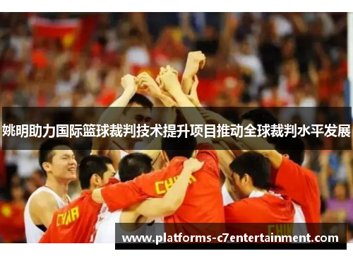 姚明助力国际篮球裁判技术提升项目推动全球裁判水平发展 姚明助力国际篮球裁判技术提升项目推动全球裁判水平发展