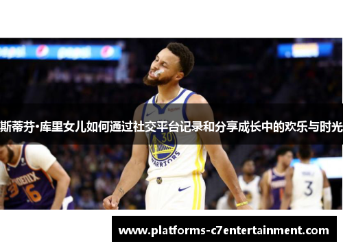 斯蒂芬·库里女儿如何通过社交平台记录和分享成长中的欢乐与时光 斯蒂芬·库里女儿如何通过社交平台记录和分享成长中的欢乐与时光