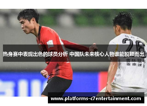 热身赛中表现出色的球员分析 中国队未来核心人物谁能脱颖而出