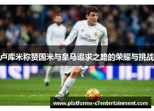 卢库米称赞国米与皇马追求之路的荣耀与挑战