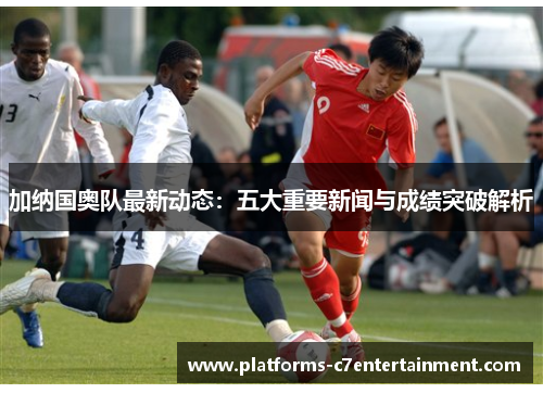 加纳国奥队最新动态：五大重要新闻与成绩突破解析