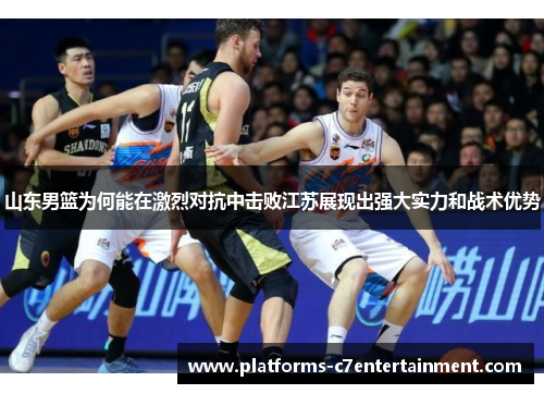 山东男篮为何能在激烈对抗中击败江苏展现出强大实力和战术优势