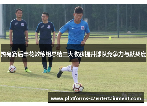 热身赛后申花教练组总结三大收获提升球队竞争力与默契度