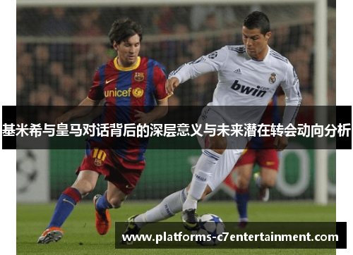 基米希与皇马对话背后的深层意义与未来潜在转会动向分析