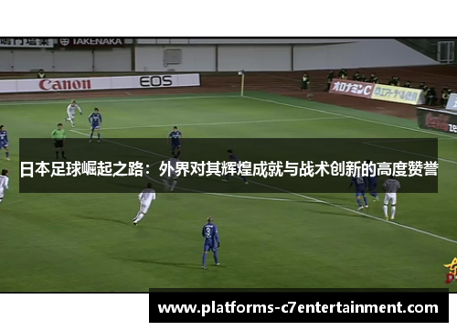 日本足球崛起之路:外界对其辉煌成就与战术创新的高度赞誉 日本足球崛起之路:外界对其辉煌成就与战术创新的高度赞誉