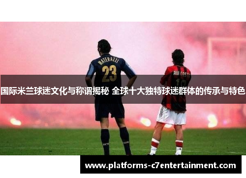 国际米兰球迷文化与称谓揭秘 全球十大独特球迷群体的传承与特色 国际米兰球迷文化与称谓揭秘 全球十大独特球迷群体的传承与特色