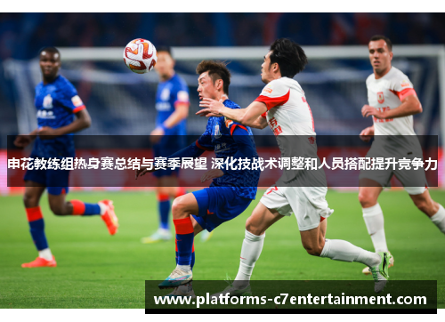 申花教练组热身赛总结与赛季展望 深化技战术调整和人员搭配提升竞争力