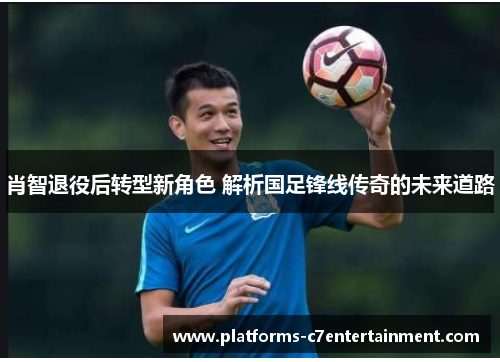 肖智退役后转型新角色 解析国足锋线传奇的未来道路