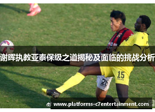 谢晖执教亚泰保级之道揭秘及面临的挑战分析 谢晖执教亚泰保级之道揭秘及面临的挑战分析