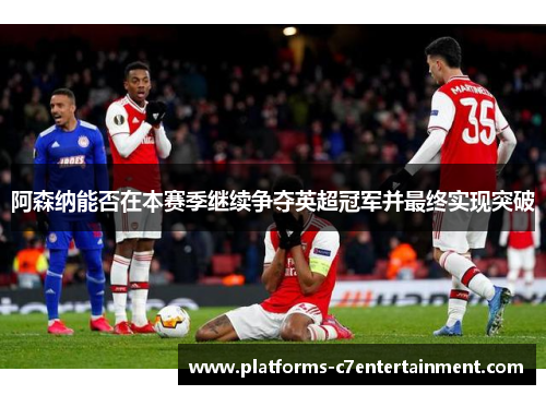阿森纳能否在本赛季继续争夺英超冠军并最终实现突破 阿森纳能否在本赛季继续争夺英超冠军并最终实现突破