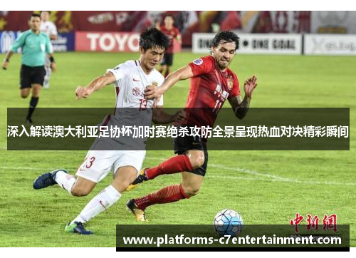 深入解读澳大利亚足协杯加时赛绝杀攻防全景呈现热血对决精彩瞬间