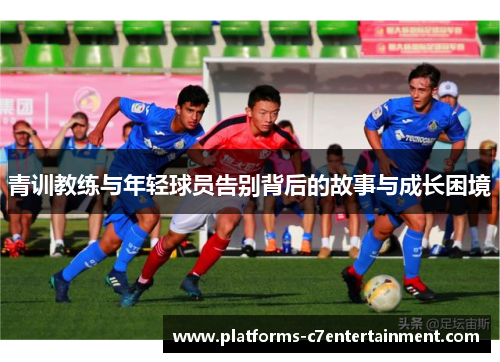 青训教练与年轻球员告别背后的故事与成长困境 青训教练与年轻球员告别背后的故事与成长困境