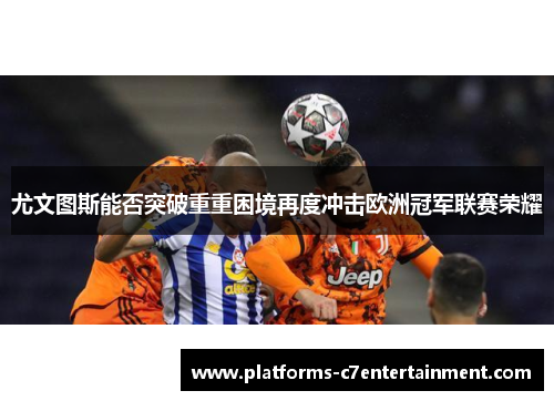 尤文图斯能否突破重重困境再度冲击欧洲冠军联赛荣耀 尤文图斯能否突破重重困境再度冲击欧洲冠军联赛荣耀