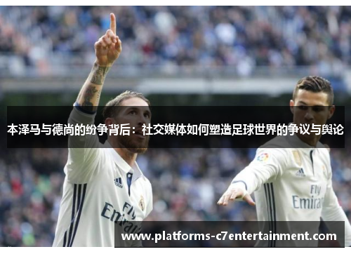 本泽马与德尚的纷争背后:社交媒体如何塑造足球世界的争议与舆论 本泽马与德尚的纷争背后:社交媒体如何塑造足球世界的争议与舆论