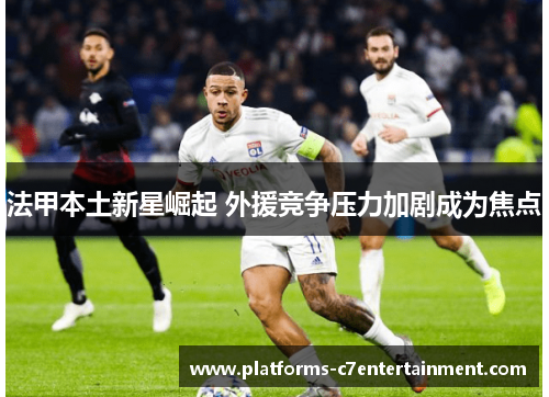 法甲本土新星崛起 外援竞争压力加剧成为焦点 法甲本土新星崛起 外援竞争压力加剧成为焦点