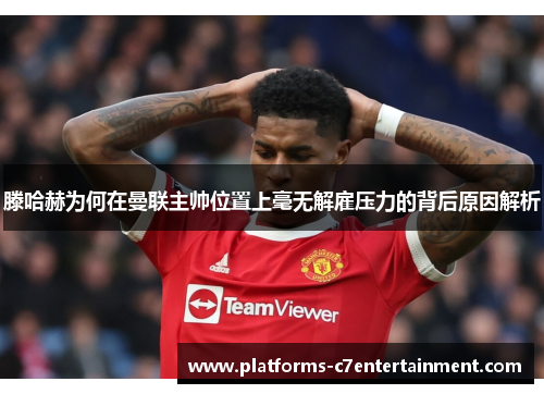 滕哈赫为何在曼联主帅位置上毫无解雇压力的背后原因解析 滕哈赫为何在曼联主帅位置上毫无解雇压力的背后原因解析