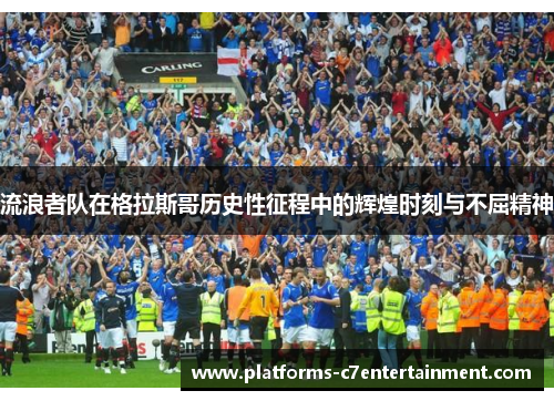 流浪者队在格拉斯哥历史性征程中的辉煌时刻与不屈精神 流浪者队在格拉斯哥历史性征程中的辉煌时刻与不屈精神
