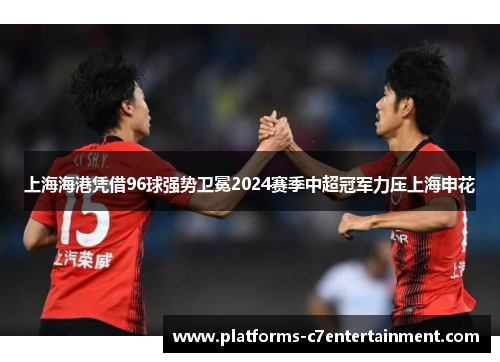 上海海港凭借96球强势卫冕2024赛季中超冠军力压上海申花 上海海港凭借96球强势卫冕2024赛季中超冠军力压上海申花