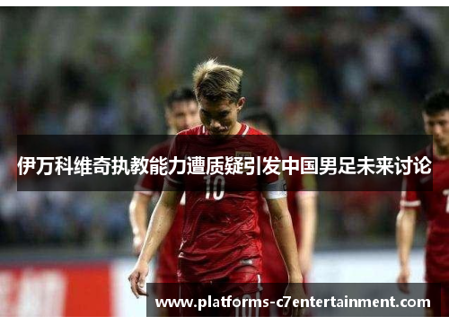 伊万科维奇执教能力遭质疑引发中国男足未来讨论 伊万科维奇执教能力遭质疑引发中国男足未来讨论