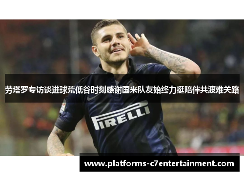 劳塔罗专访谈进球荒低谷时刻感谢国米队友始终力挺陪伴共渡难关路