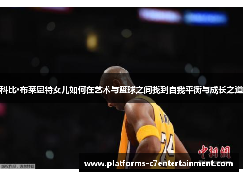 科比·布莱恩特女儿如何在艺术与篮球之间找到自我平衡与成长之道 科比·布莱恩特女儿如何在艺术与篮球之间找到自我平衡与成长之道
