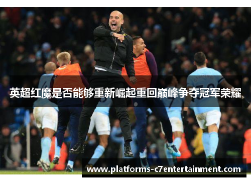 英超红魔是否能够重新崛起重回巅峰争夺冠军荣耀 英超红魔是否能够重新崛起重回巅峰争夺冠军荣耀